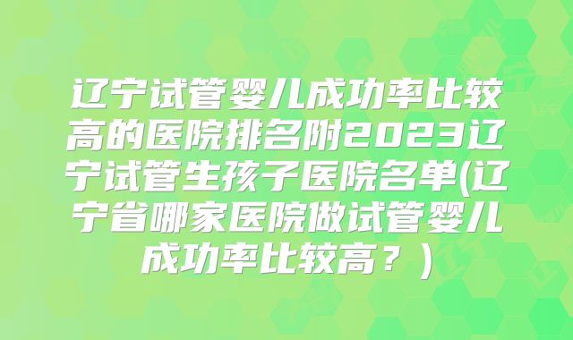 辽宁试管婴儿成功率比较高的医院排名附2023辽宁试管生孩子医院名单(辽宁省哪家医院做试管婴儿成功率比较高?)