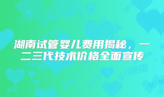 湖南试管婴儿费用揭秘，一二三代技术价格全面宣传