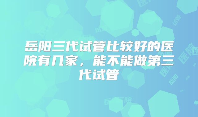 岳阳三代试管比较好的医院有几家，能不能做第三代试管