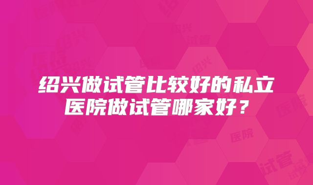 绍兴做试管比较好的私立医院做试管哪家好?