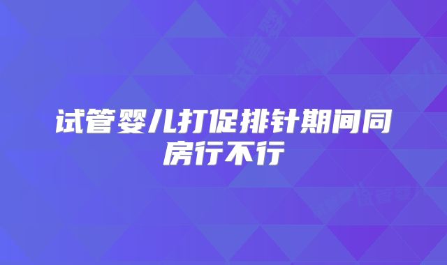 试管婴儿打促排针期间同房行不行
