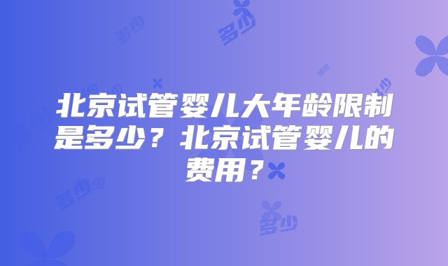 北京试管婴儿大年龄限制是多少？北京试管婴儿的费用？