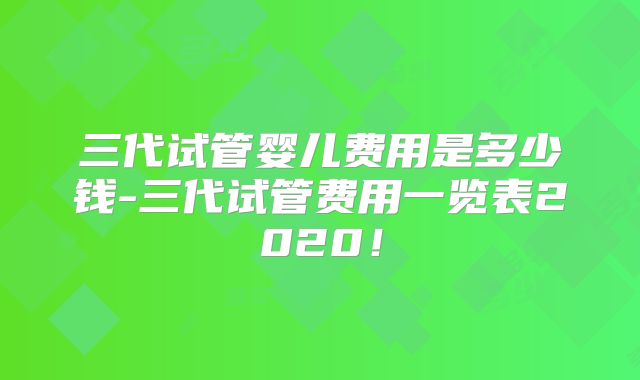 三代试管婴儿费用是多少钱-三代试管费用一览表2020！