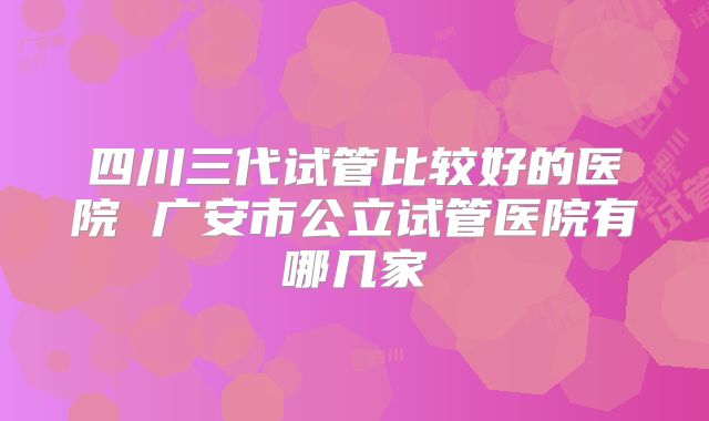 四川三代试管比较好的医院 广安市公立试管医院有哪几家