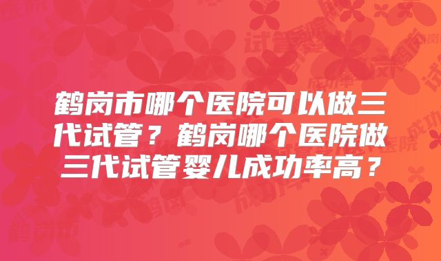 鹤岗市哪个医院可以做三代试管？鹤岗哪个医院做三代试管婴儿成功率高？