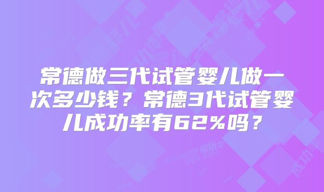 常德做三代试管婴儿做一次多少钱？常德3代试管婴儿成功率有62%吗？