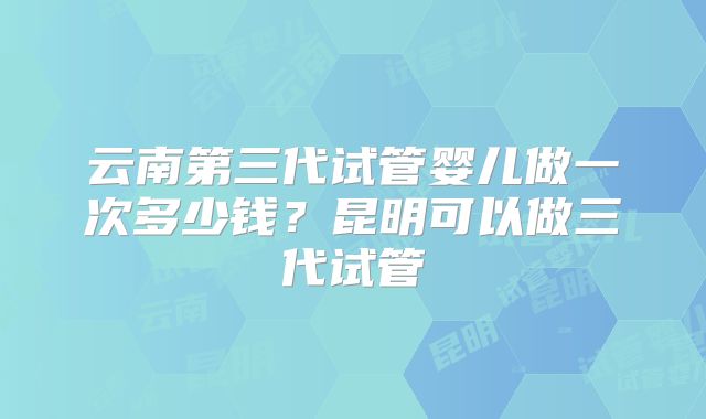 云南第三代试管婴儿做一次多少钱？昆明可以做三代试管