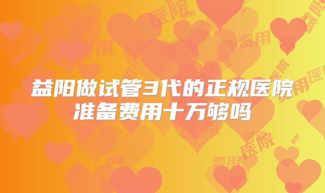 益阳做试管3代的正规医院准备费用十万够吗