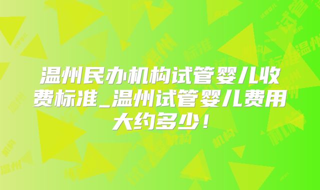 温州民办机构试管婴儿收费标准_温州试管婴儿费用大约多少!
