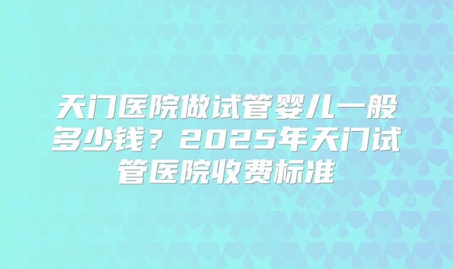 天门医院做试管婴儿一般多少钱？2025年天门试管医院收费标准