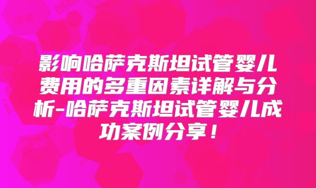 影响哈萨克斯坦试管婴儿费用的多重因素详解与分析-哈萨克斯坦试管婴儿成功案例分享！