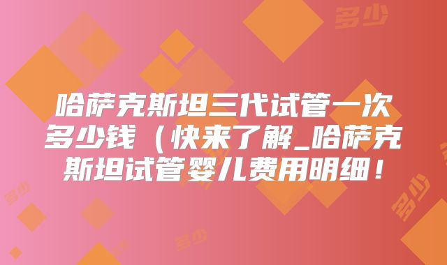 哈萨克斯坦三代试管一次多少钱（快来了解_哈萨克斯坦试管婴儿费用明细！
