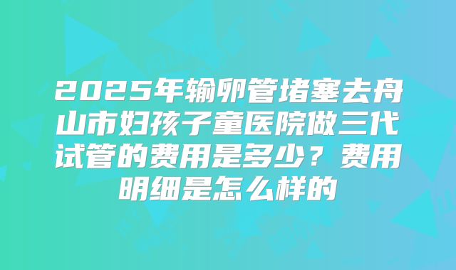 2025年输卵管堵塞去舟山市妇孩子童医院做三代试管的费用是多少?费用明细是怎么样的