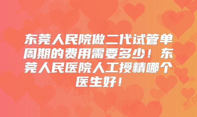 东莞人民院做二代试管单周期的费用需要多少！东莞人民医院人工授精哪个医生好！