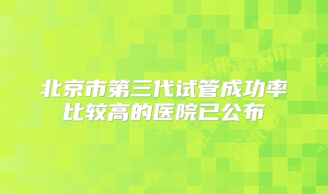 北京市第三代试管成功率比较高的医院已公布