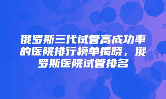俄罗斯三代试管高成功率的医院排行榜单揭晓，俄罗斯医院试管排名