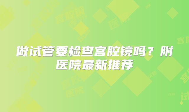 做试管要检查宫腔镜吗？附医院最新推荐