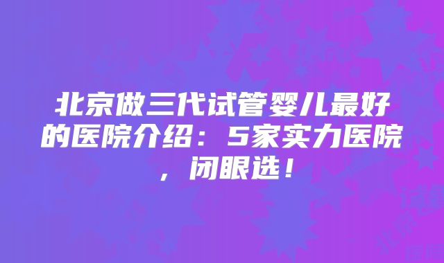 北京做三代试管婴儿最好的医院介绍:5家实力医院,闭眼选!