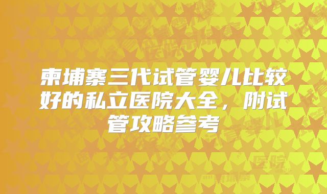 柬埔寨三代试管婴儿比较好的私立医院大全,附试管攻略参考