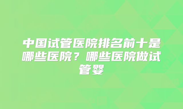 中国试管医院排名前十是哪些医院?哪些医院做试管婴