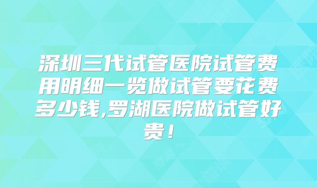 深圳三代试管医院试管费用明细一览做试管要花费多少钱,罗湖医院做试管好贵!