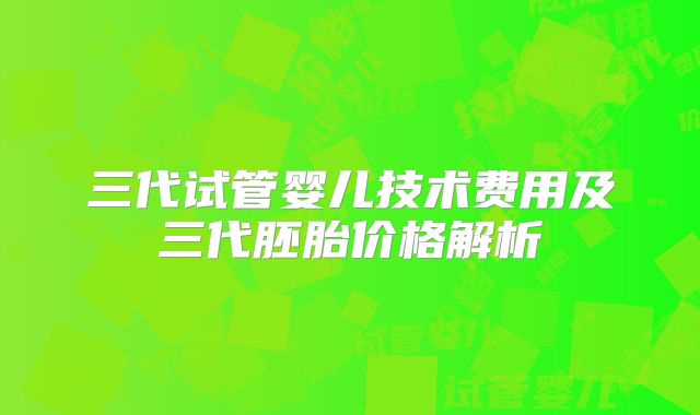 三代试管婴儿技术费用及三代胚胎价格解析