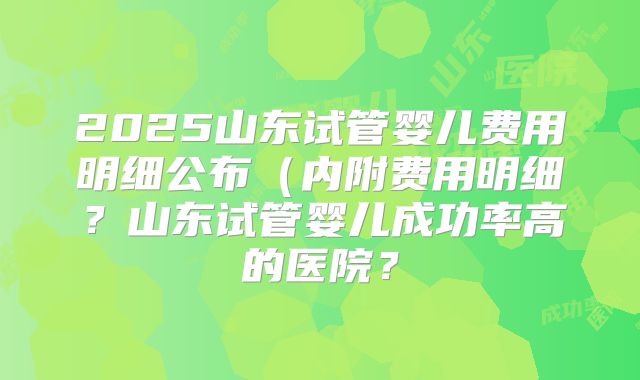 2025山东试管婴儿费用明细公布（内附费用明细？山东试管婴儿成功率高的医院？