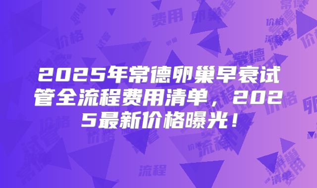 2025年常德卵巢早衰试管全流程费用清单，2025最新价格曝光！
