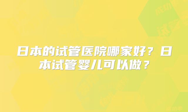 日本的试管医院哪家好？日本试管婴儿可以做？