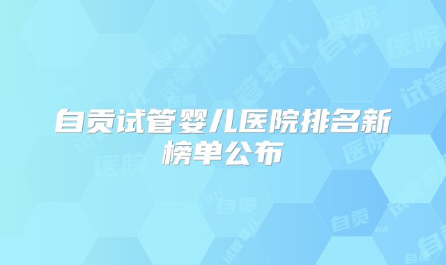 自贡试管婴儿医院排名新榜单公布