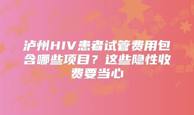 泸州HIV患者试管费用包含哪些项目？这些隐性收费要当心