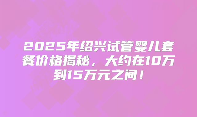 2025年绍兴试管婴儿套餐价格揭秘,大约在10万到15万元之间!
