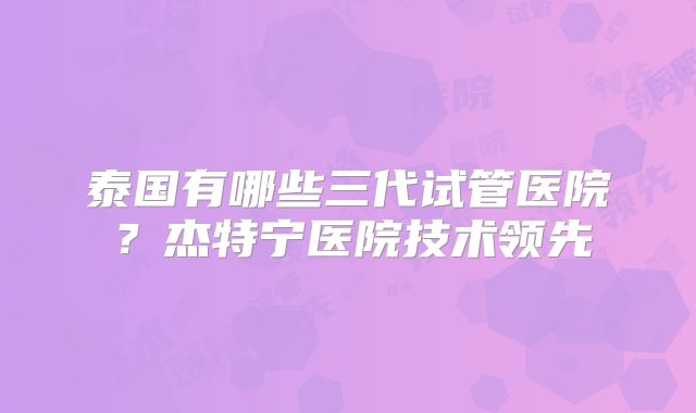 泰国有哪些三代试管医院？杰特宁医院技术领先