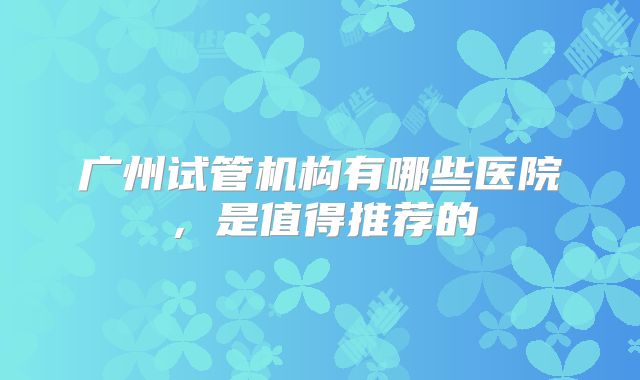 广州试管机构有哪些医院，是值得推荐的