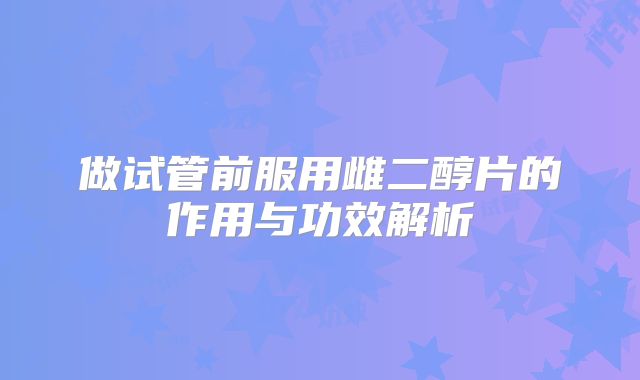 做试管前服用雌二醇片的作用与功效解析