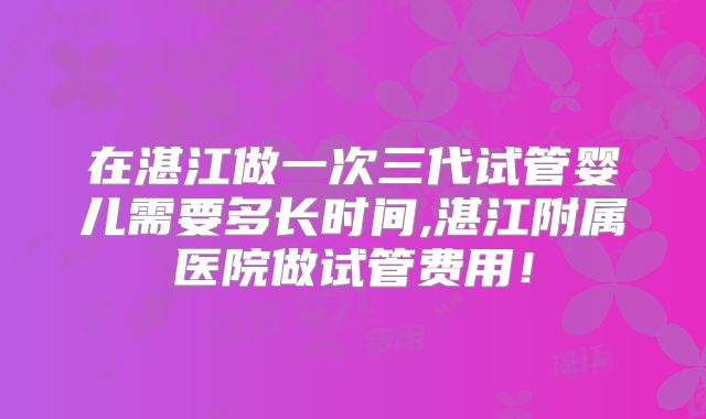 在湛江做一次三代试管婴儿需要多长时间,湛江附属医院做试管费用！