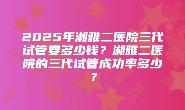 2025年湘雅二医院三代试管要多少钱？湘雅二医院的三代试管成功率多少？