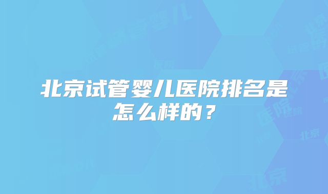 北京试管婴儿医院排名是怎么样的?