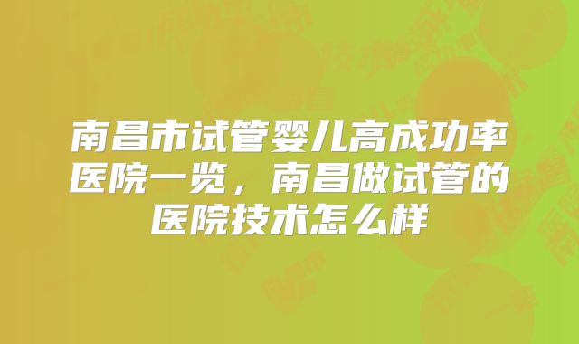 南昌市试管婴儿高成功率医院一览，南昌做试管的医院技术怎么样