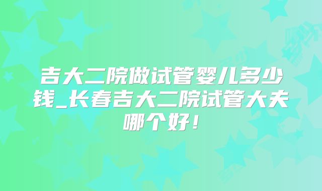 吉大二院做试管婴儿多少钱_长春吉大二院试管大夫哪个好！