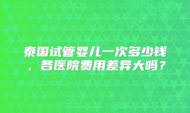 泰国试管婴儿一次多少钱，各医院费用差异大吗？