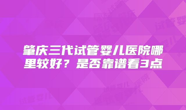 肇庆三代试管婴儿医院哪里较好?是否靠谱看3点