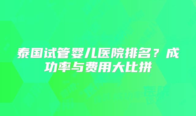 泰国试管婴儿医院排名?成功率与费用大比拼