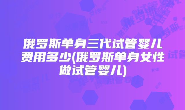 俄罗斯单身三代试管婴儿费用多少(俄罗斯单身女性做试管婴儿)