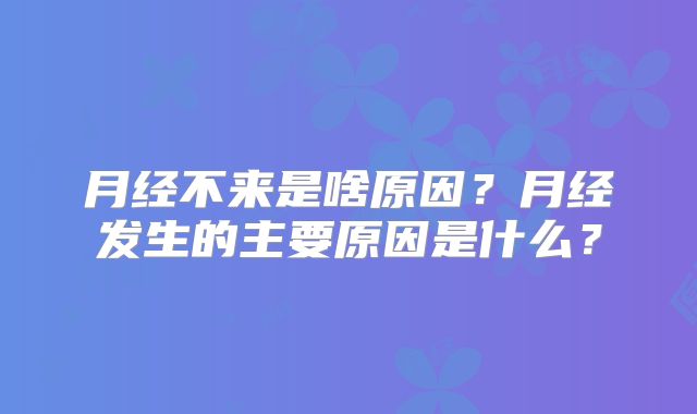月经不来是啥原因？月经发生的主要原因是什么？