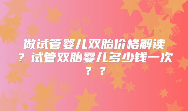 做试管婴儿双胎价格解读？试管双胎婴儿多少钱一次？？