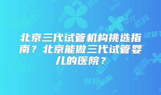 北京三代试管机构挑选指南？北京能做三代试管婴儿的医院？
