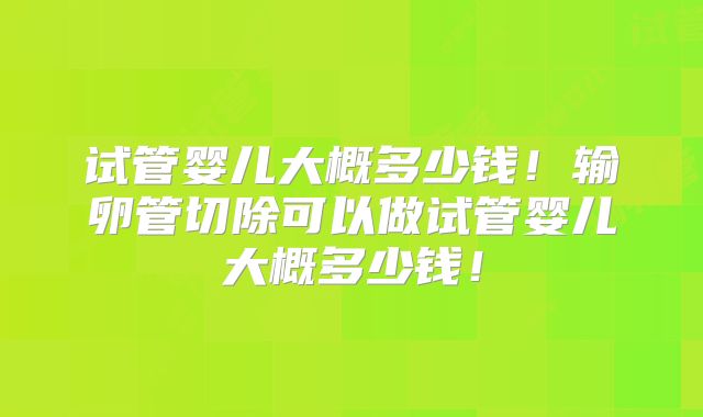 试管婴儿大概多少钱!输卵管切除可以做试管婴儿大概多少钱!