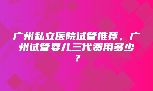 广州私立医院试管推荐，广州试管婴儿三代费用多少？