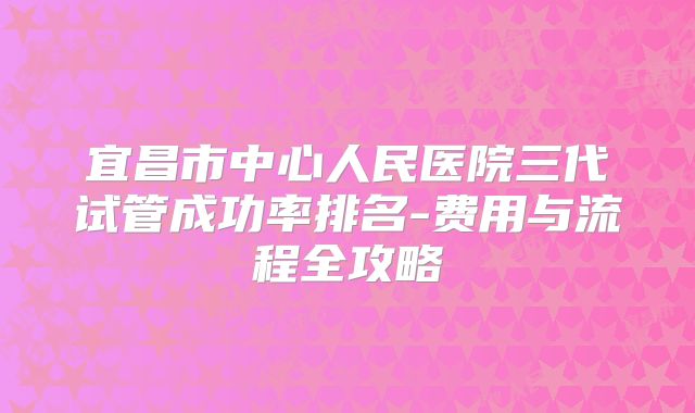 宜昌市中心人民医院三代试管成功率排名-费用与流程全攻略